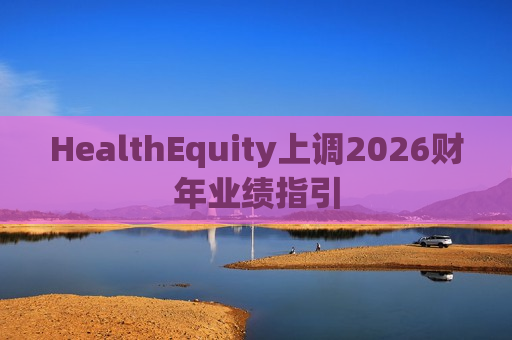 HealthEquity上调2026财年业绩指引