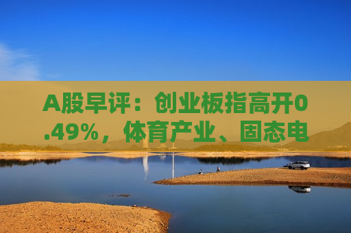 A股早评：创业板指高开0.49%，体育产业、固态电池板块活跃
