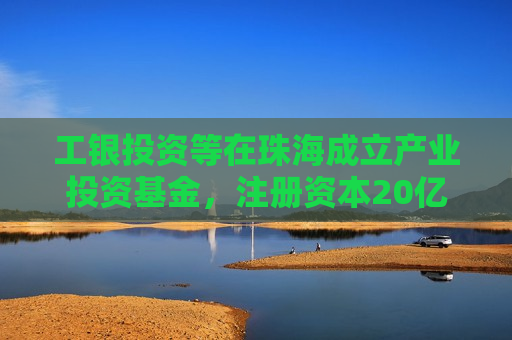 工银投资等在珠海成立产业投资基金，注册资本20亿元