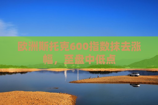 欧洲斯托克600指数抹去涨幅，至盘中低点