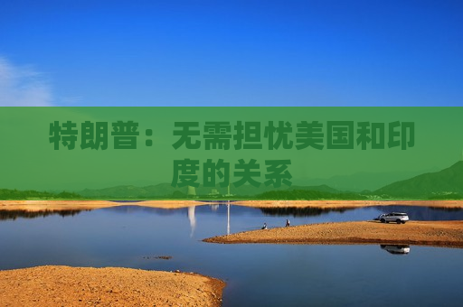 特朗普：无需担忧美国和印度的关系