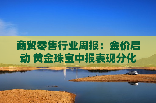 商贸零售行业周报:金价启动 黄金珠宝中报表现分化延续 商贸零售行业周报:金价启动 黄金珠宝中报表现分化延续