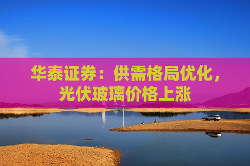 华泰证券：供需格局优化，光伏玻璃价格上涨