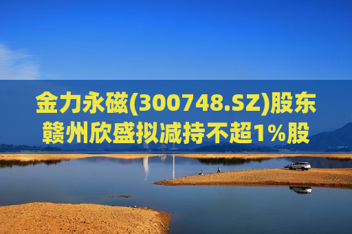 金力永磁(300748.SZ)股东赣州欣盛拟减持不超1%股份