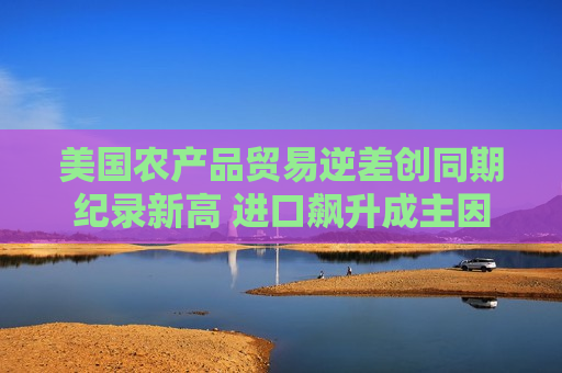 美国农产品贸易逆差创同期纪录新高 进口飙升成主因