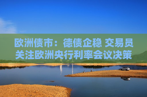 欧洲债市：德债企稳 交易员关注欧洲央行利率会议决策