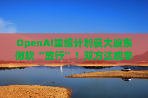 OpenAI重组计划获大股东微软“放行”！双方达成非约束性协议