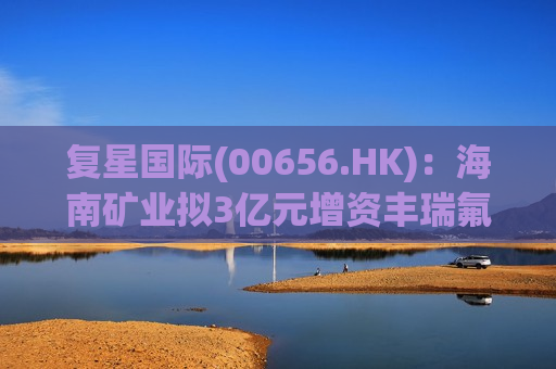 复星国际(00656.HK)：海南矿业拟3亿元增资丰瑞氟业 获得其15.7895%股权