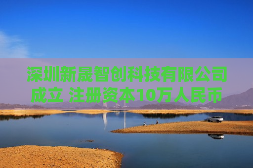 深圳新晟智创科技有限公司成立 注册资本10万人民币