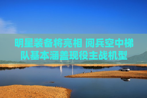 明星装备将亮相 阅兵空中梯队基本涵盖现役主战机型