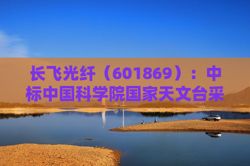 长飞光纤（601869）：中标中国科学院国家天文台采购项目，中标金额为501.00万元