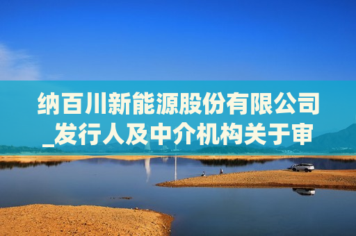 纳百川新能源股份有限公司_发行人及中介机构关于审核中心意见落实函的回复