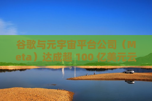 谷歌与元宇宙平台公司（Meta）达成超 100 亿美元云服务协议，聚焦人工智能领域