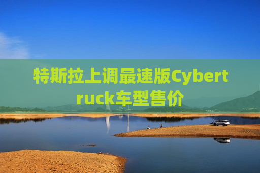 特斯拉上调最速版Cybertruck车型售价