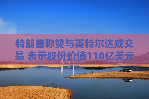 特朗普称赞与英特尔达成交易 表示股份价值110亿美元