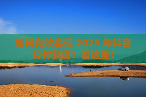 如何有效套现 2025 年抖音月付额度？看这里！