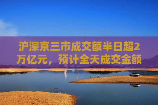 沪深京三市成交额半日超2万亿元，预计全天成交金额约3.4万亿元