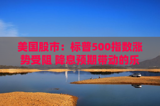 美国股市：标普500指数涨势受阻 降息预期带动的乐观情绪消退