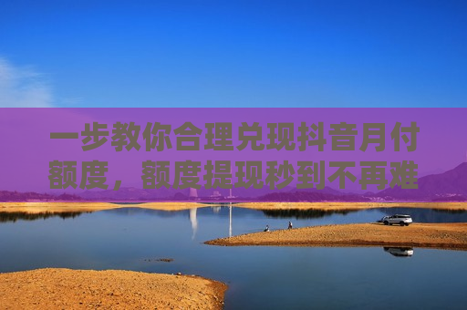 一步教你合理兑现抖音月付额度，额度提现秒到不再难