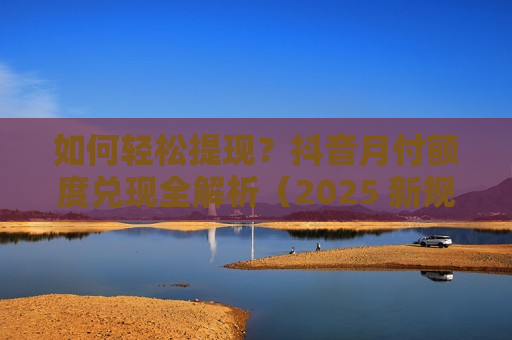 如何轻松提现？抖音月付额度兑现全解析（2025 新规版）