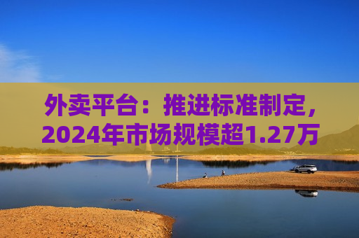 外卖平台：推进标准制定，2024年市场规模超1.27万亿