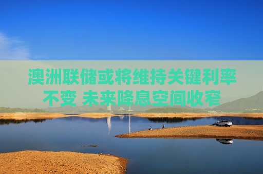 澳洲联储或将维持关键利率不变 未来降息空间收窄