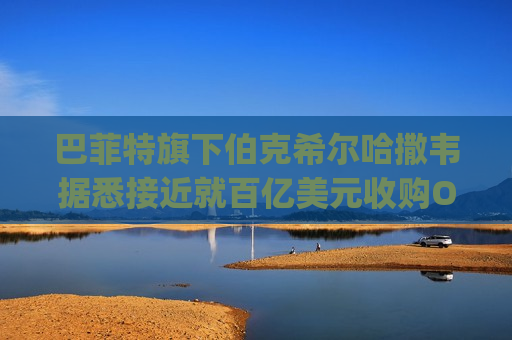 巴菲特旗下伯克希尔哈撒韦据悉接近就百亿美元收购OxyChem达成协议