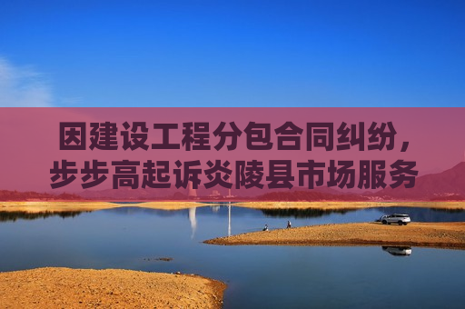 因建设工程分包合同纠纷，步步高起诉炎陵县市场服务中心等