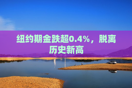 纽约期金跌超0.4%，脱离历史新高