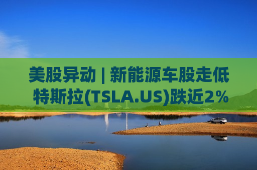美股异动 | 新能源车股走低 特斯拉(TSLA.US)跌近2%