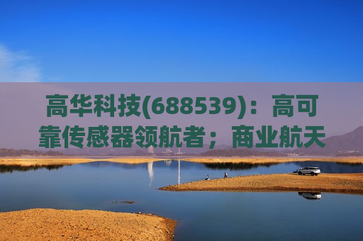 高华科技(688539)：高可靠传感器领航者；商业航天与具身科技打开成长空间