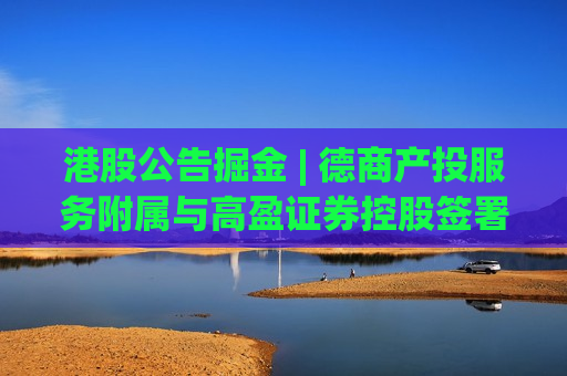 港股公告掘金 | 德商产投服务附属与高盈证券控股签署股权转让协议 将间接持有高盈证券15%股权
