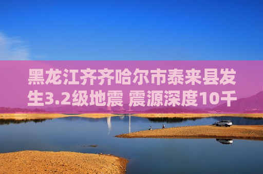 黑龙江齐齐哈尔市泰来县发生3.2级地震 震源深度10千米