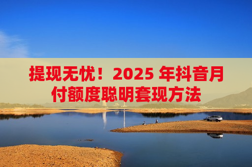 提现无忧！2025 年抖音月付额度聪明套现方法