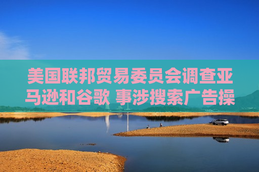 美国联邦贸易委员会调查亚马逊和谷歌 事涉搜索广告操作方式