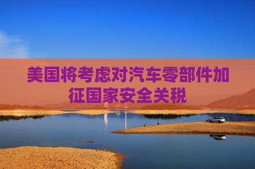 美国将考虑对汽车零部件加征国家安全关税