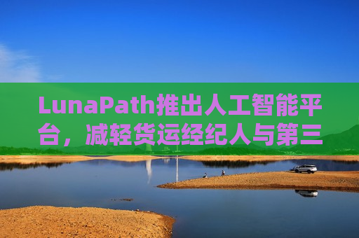 LunaPath推出人工智能平台，减轻货运经纪人与第三方物流服务商工作负担