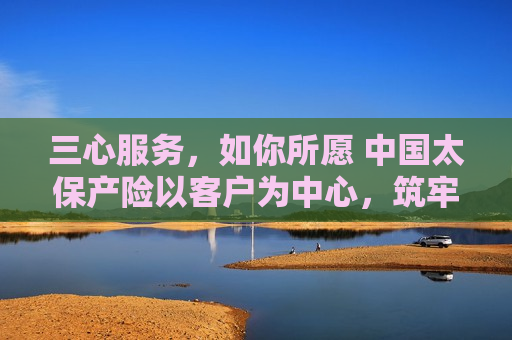 三心服务，如你所愿 中国太保产险以客户为中心，筑牢保险服务根基――中国太保产险总经理陈辉