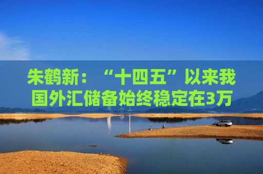 朱鹤新：“十四五”以来我国外汇储备始终稳定在3万亿美元以上
