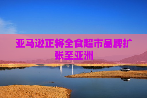 亚马逊正将全食超市品牌扩张至亚洲