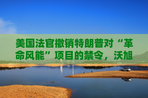 美国法官撤销特朗普对“革命风能”项目的禁令，沃旭能源股价暴涨12%