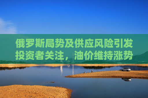 俄罗斯局势及供应风险引发投资者关注，油价维持涨势