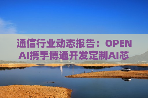 通信行业动态报告：OPENAI携手博通开发定制AI芯片 工信部开展城域“毫秒用算”专项行动
