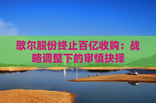 歌尔股份终止百亿收购：战略调整下的审慎抉择