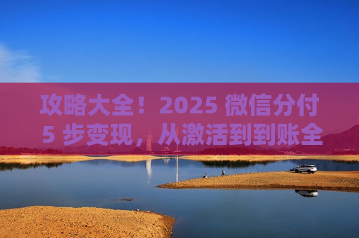攻略大全！2025 微信分付 5 步变现，从激活到到账全流程避坑​