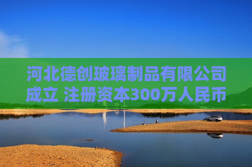 河北德创玻璃制品有限公司成立 注册资本300万人民币