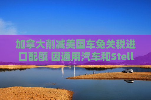 加拿大削减美国车免关税进口配额 因通用汽车和Stellantis在当地减产 加拿大削减美国车免关税进口配额 因通用汽车和Stellantis在当地减产