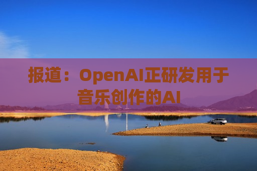 报道：OpenAI正研发用于音乐创作的AI