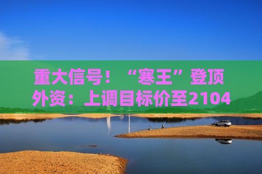 重大信号!“寒王”登顶 外资:上调目标价至2104元/股 重大信号!“寒王”登顶 外资:上调目标价至2104元/股