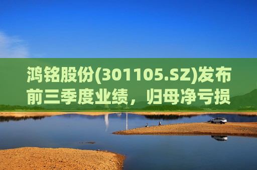 鸿铭股份(301105.SZ)发布前三季度业绩,归母净亏损943.25万元 鸿铭股份(301105.SZ)发布前三季度业绩,归母净亏损943.25万元